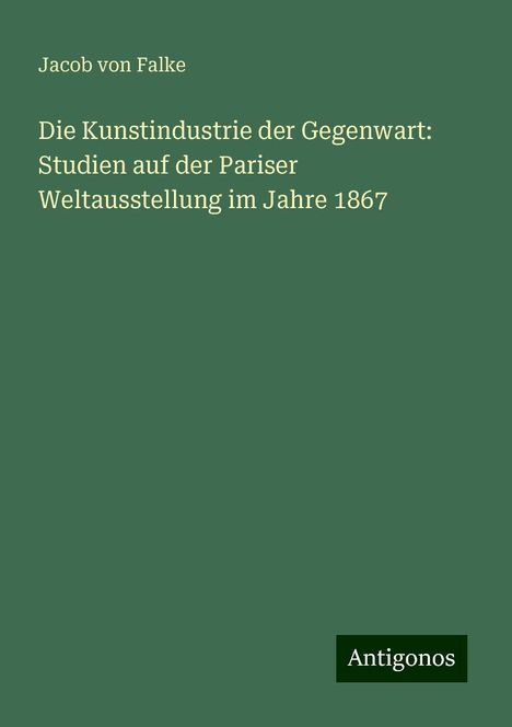 Jacob Von Falke: Die Kunstindustrie der Gegenwart: Studien auf der Pariser Weltausstellung im Jahre 1867, Buch