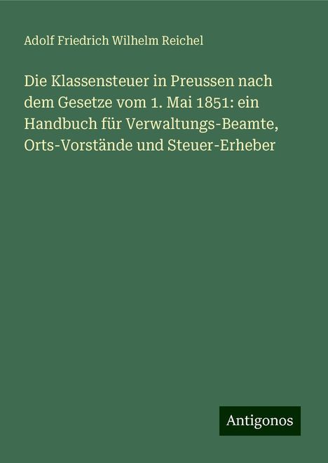 Adolf Friedrich Wilhelm Reichel: Die Klassensteuer in Preussen nach dem Gesetze vom 1. Mai 1851: ein Handbuch für Verwaltungs-Beamte, Orts-Vorstände und Steuer-Erheber, Buch