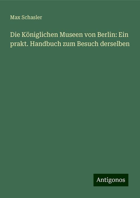 Max Schasler: Die Königlichen Museen von Berlin: Ein prakt. Handbuch zum Besuch derselben, Buch