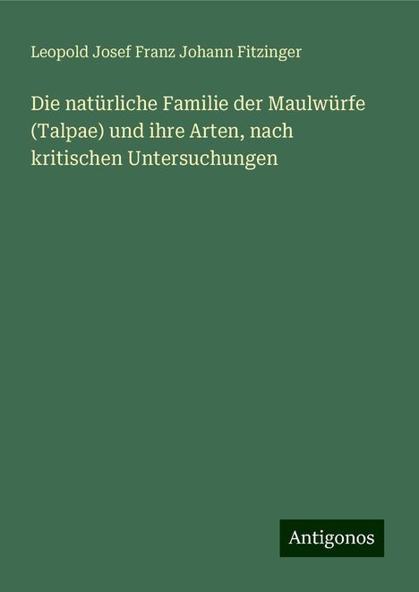 Leopold Josef Franz Johann Fitzinger: Die natürliche Familie der Maulwürfe (Talpae) und ihre Arten, nach kritischen Untersuchungen, Buch