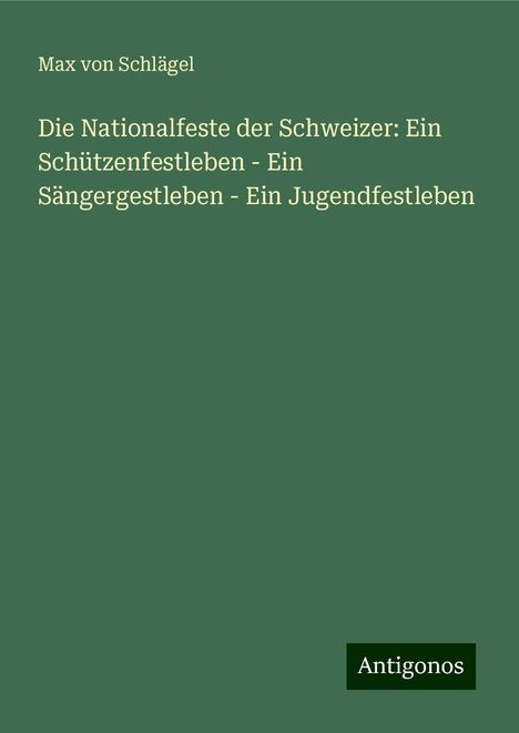 Max von Schlägel: Die Nationalfeste der Schweizer: Ein Schützenfestleben - Ein Sängergestleben - Ein Jugendfestleben, Buch