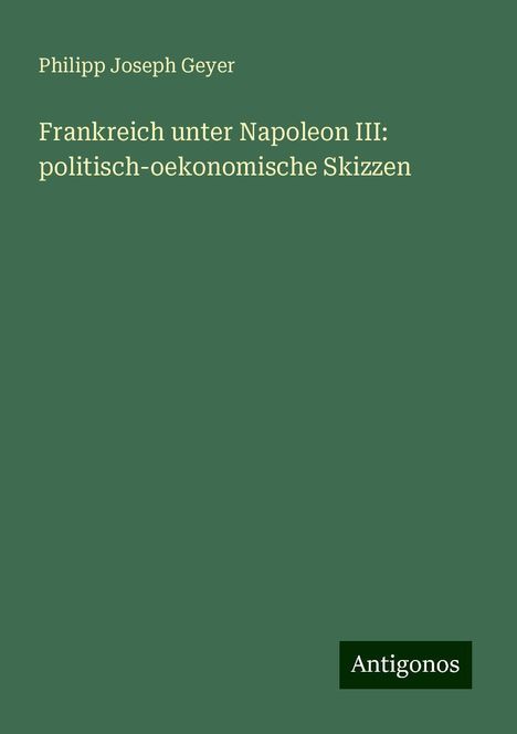 Philipp Joseph Geyer: Frankreich unter Napoleon III: politisch-oekonomische Skizzen, Buch