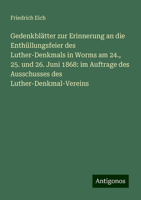 Friedrich Eich: Gedenkblätter zur Erinnerung an die Enthüllungsfeier des Luther-Denkmals in Worms am 24., 25. und 26. Juni 1868: im Auftrage des Ausschusses des Luther-Denkmal-Vereins, Buch