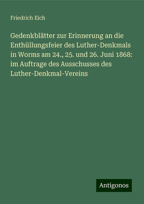 Friedrich Eich: Gedenkblätter zur Erinnerung an die Enthüllungsfeier des Luther-Denkmals in Worms am 24., 25. und 26. Juni 1868: im Auftrage des Ausschusses des Luther-Denkmal-Vereins, Buch