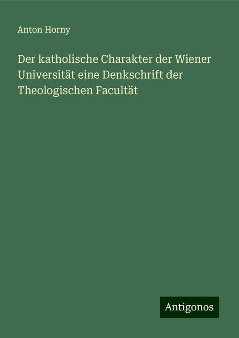 Anton Horny: Der katholische Charakter der Wiener Universität eine Denkschrift der Theologischen Facultät, Buch