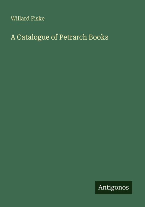 "Willard Fiske: A Catalogue of Petrarch Books" in cremeweißer Schrift auf dunkelgrünem Hintergrund. "Antigonos" unten.