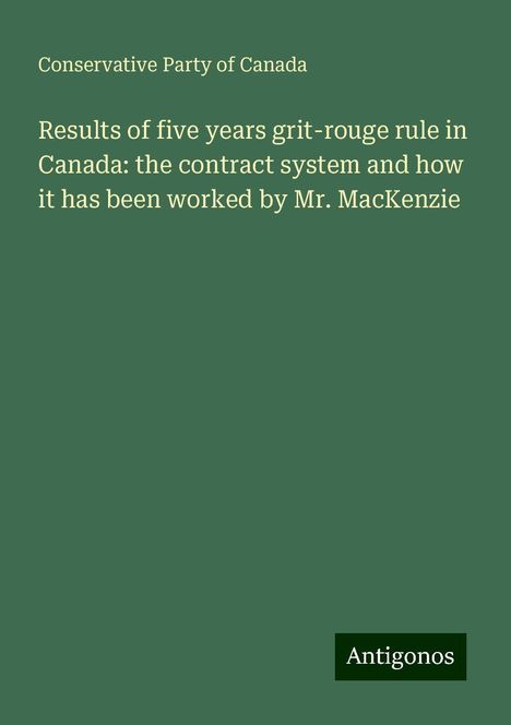 Conservative Party Of Canada: Results of five years grit-rouge rule in Canada: the contract system and how it has been worked by Mr. MacKenzie, Buch