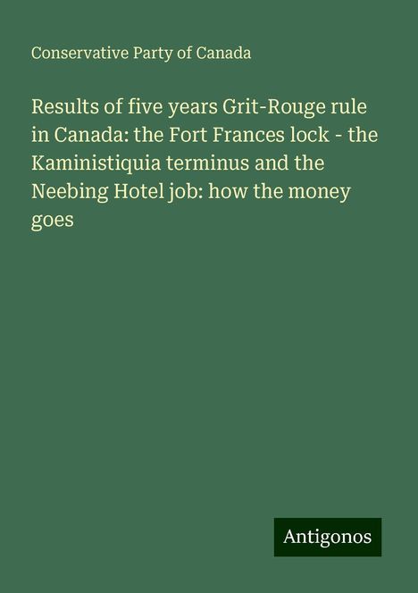 Conservative Party Of Canada: Results of five years Grit-Rouge rule in Canada: the Fort Frances lock - the Kaministiquia terminus and the Neebing Hotel job: how the money goes, Buch