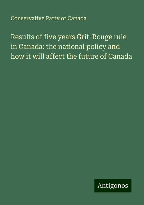 Conservative Party Of Canada: Results of five years Grit-Rouge rule in Canada: the national policy and how it will affect the future of Canada, Buch