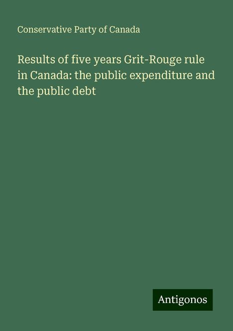 Conservative Party Of Canada: Results of five years Grit-Rouge rule in Canada: the public expenditure and the public debt, Buch