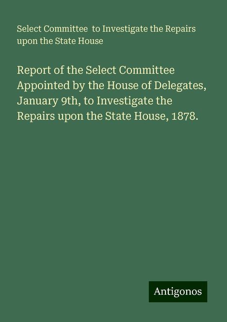 Select Committee to Investigate the Repairs upon the State House: Report of the Select Committee Appointed by the House of Delegates, January 9th, to Investigate the Repairs upon the State House, 1878., Buch