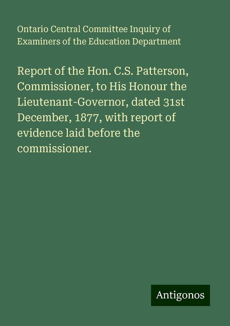 Ontario Central Committee Inquiry of Examiners of the Education Department: Report of the Hon. C.S. Patterson, Commissioner, to His Honour the Lieutenant-Governor, dated 31st December, 1877, with report of evidence laid before the commissioner., Buch