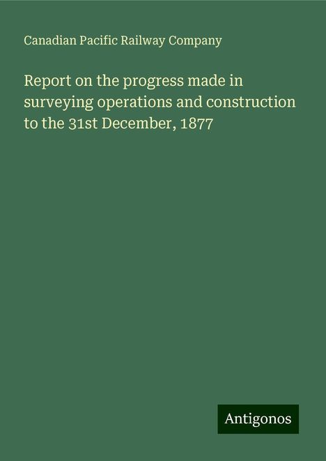 Canadian Pacific Railway Company: Report on the progress made in surveying operations and construction to the 31st December, 1877, Buch