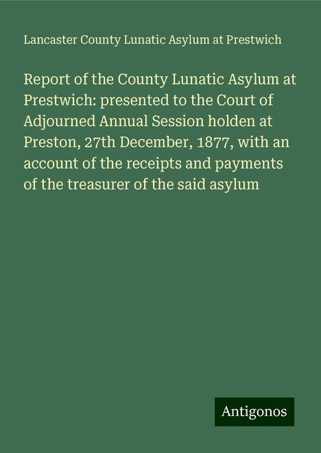 Lancaster County Lunatic Asylum at Prestwich: Report of the County Lunatic Asylum at Prestwich: presented to the Court of Adjourned Annual Session holden at Preston, 27th December, 1877, with an account of the receipts and payments of the treasurer of the said asylum, Buch