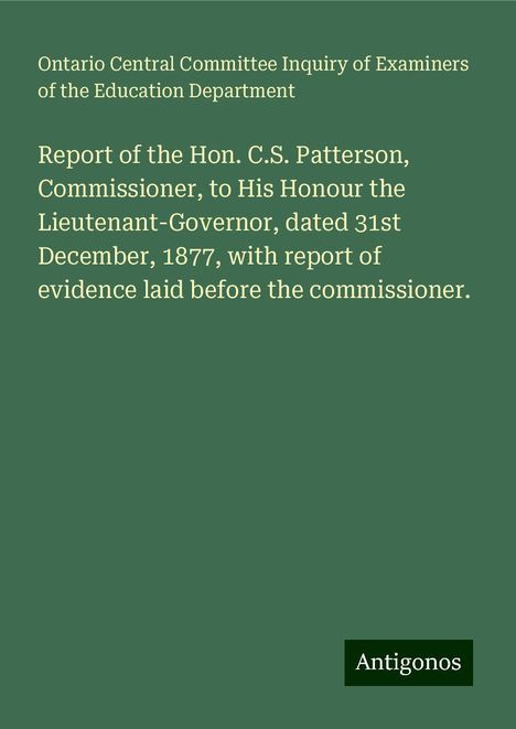 Ontario Central Committee Inquiry of Examiners of the Education Department: Report of the Hon. C.S. Patterson, Commissioner, to His Honour the Lieutenant-Governor, dated 31st December, 1877, with report of evidence laid before the commissioner., Buch