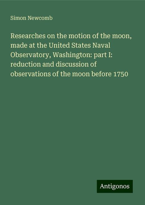 Simon Newcomb: Researches on the motion of the moon, made at the United States Naval Observatory, Washington: part I: reduction and discussion of observations of the moon before 1750, Buch