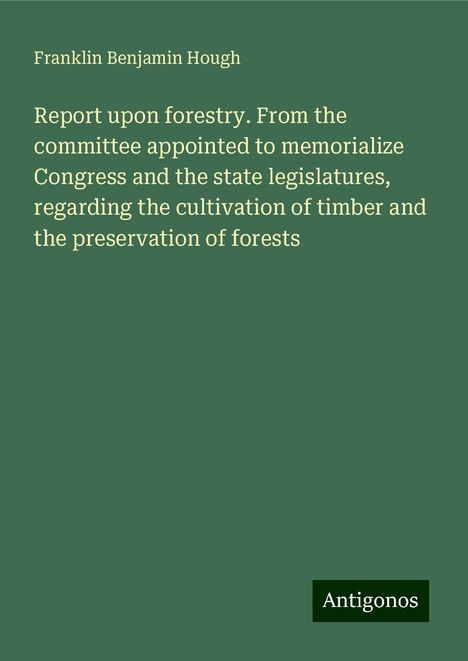 Franklin Benjamin Hough: Report upon forestry. From the committee appointed to memorialize Congress and the state legislatures, regarding the cultivation of timber and the preservation of forests, Buch