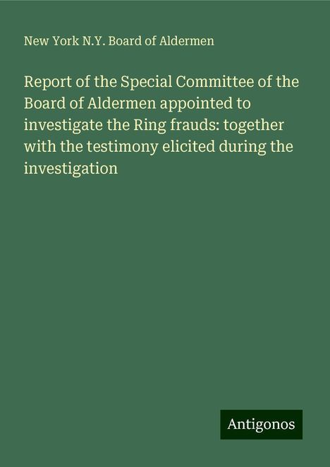 New York N. Y. Board of Aldermen: Report of the Special Committee of the Board of Aldermen appointed to investigate the Ring frauds: together with the testimony elicited during the investigation, Buch