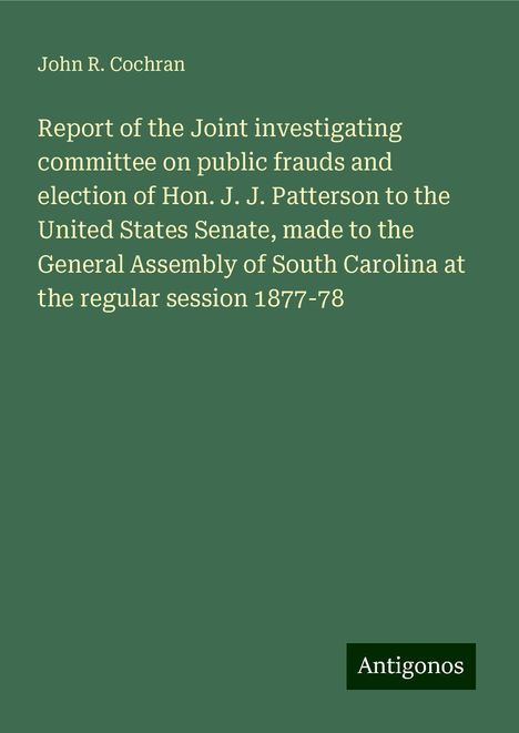 John R. Cochran: Report of the Joint investigating committee on public frauds and election of Hon. J. J. Patterson to the United States Senate, made to the General Assembly of South Carolina at the regular session 1877-78, Buch