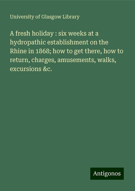 University Of Glasgow Library: A fresh holiday : six weeks at a hydropathic establishment on the Rhine in 1868; how to get there, how to return, charges, amusements, walks, excursions &c., Buch