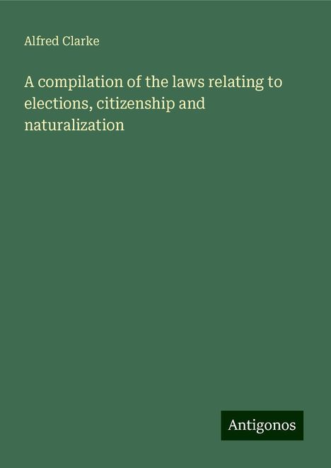 Alfred Clarke: A compilation of the laws relating to elections, citizenship and naturalization, Buch