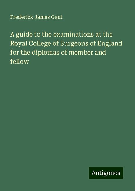 Frederick James Gant: A guide to the examinations at the Royal College of Surgeons of England for the diplomas of member and fellow, Buch