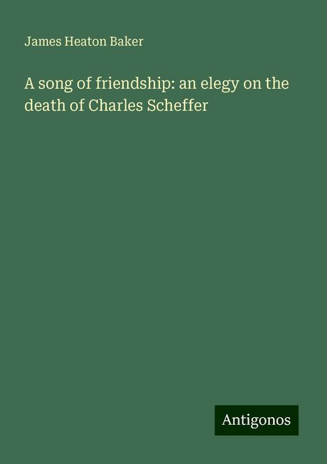 James Heaton Baker: A song of friendship: an elegy on the death of Charles Scheffer, Buch