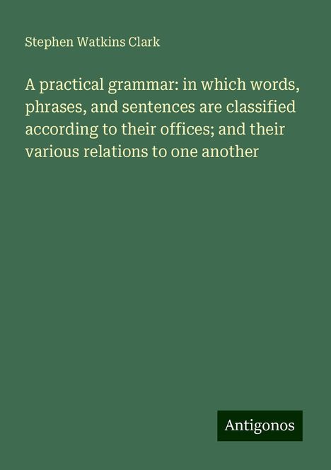 Stephen Watkins Clark: A practical grammar: in which words, phrases, and sentences are classified according to their offices; and their various relations to one another, Buch