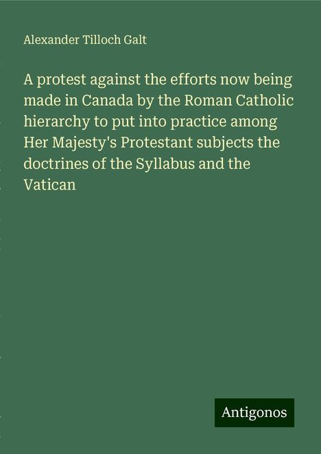 Alexander Tilloch Galt: A protest against the efforts now being made in Canada by the Roman Catholic hierarchy to put into practice among Her Majesty's Protestant subjects the doctrines of the Syllabus and the Vatican, Buch