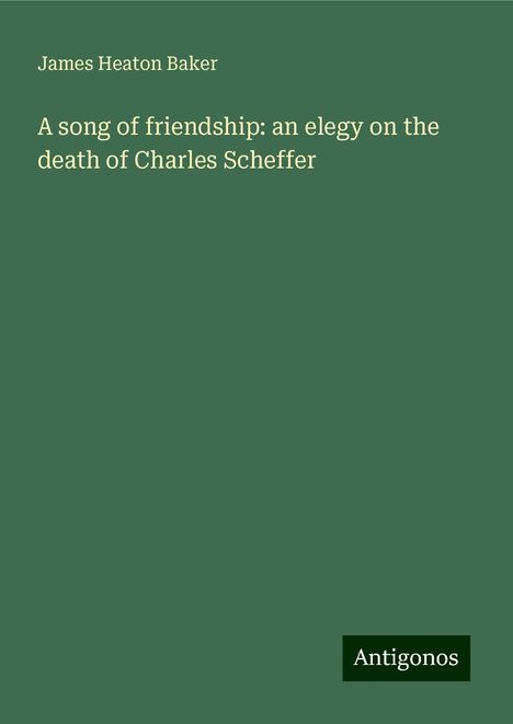 James Heaton Baker: A song of friendship: an elegy on the death of Charles Scheffer, Buch