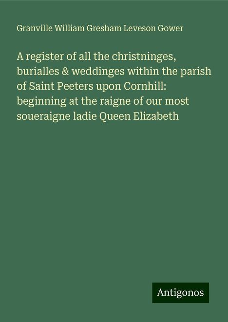 Granville William Gresham Leveson Gower: A register of all the christninges, burialles &amp; weddinges within the parish of Saint Peeters upon Cornhill: beginning at the raigne of our most soueraigne ladie Queen Elizabeth, Buch