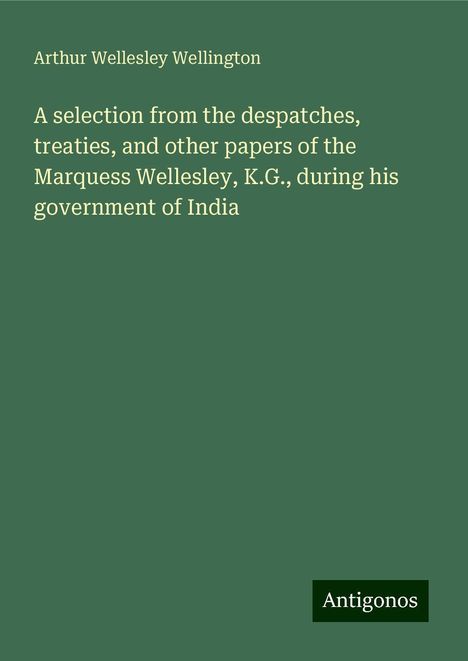 Arthur Wellesley Wellington: A selection from the despatches, treaties, and other papers of the Marquess Wellesley, K.G., during his government of India, Buch