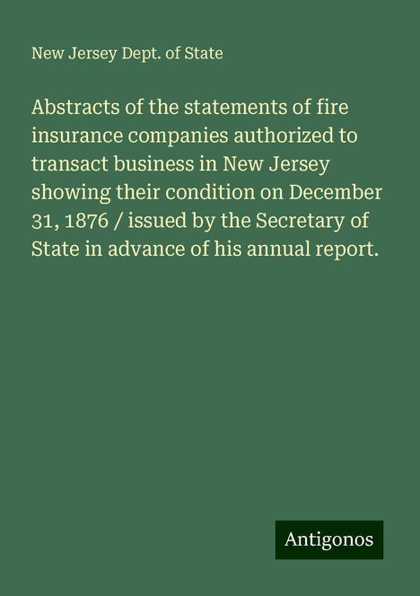 New Jersey Dept. Of State: Abstracts of the statements of fire insurance companies authorized to transact business in New Jersey showing their condition on December 31, 1876 / issued by the Secretary of State in advance of his annual report., Buch