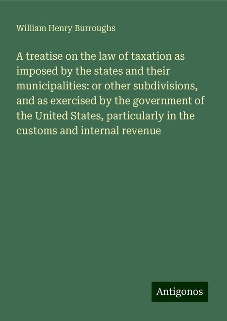 William Henry Burroughs: A treatise on the law of taxation as imposed by the states and their municipalities: or other subdivisions, and as exercised by the government of the United States, particularly in the customs and internal revenue, Buch