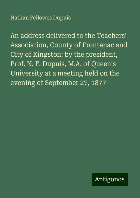 Nathan Fellowes Dupuis: An address delivered to the Teachers' Association, County of Frontenac and City of Kingston: by the president, Prof. N. F. Dupuis, M.A. of Queen's University at a meeting held on the evening of September 27, 1877, Buch