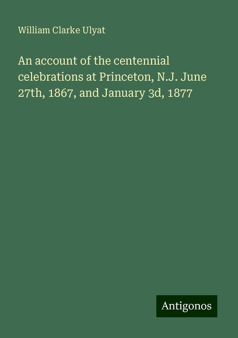 William Clarke Ulyat: An account of the centennial celebrations at Princeton, N.J. June 27th, 1867, and January 3d, 1877, Buch