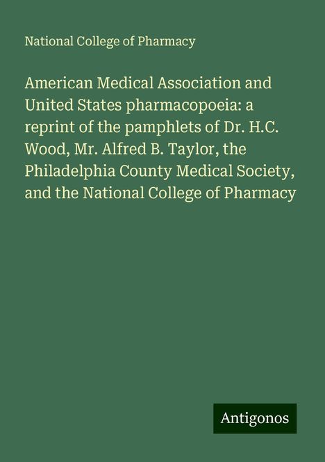 National College of Pharmacy: American Medical Association and United States pharmacopoeia: a reprint of the pamphlets of Dr. H.C. Wood, Mr. Alfred B. Taylor, the Philadelphia County Medical Society, and the National College of Pharmacy, Buch