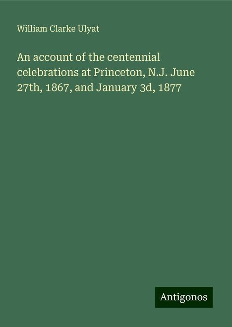 William Clarke Ulyat: An account of the centennial celebrations at Princeton, N.J. June 27th, 1867, and January 3d, 1877, Buch