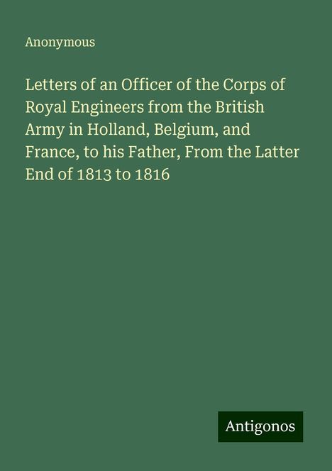 Anonymous: Letters of an Officer of the Corps of Royal Engineers from the British Army in Holland, Belgium, and France, to his Father, From the Latter End of 1813 to 1816, Buch