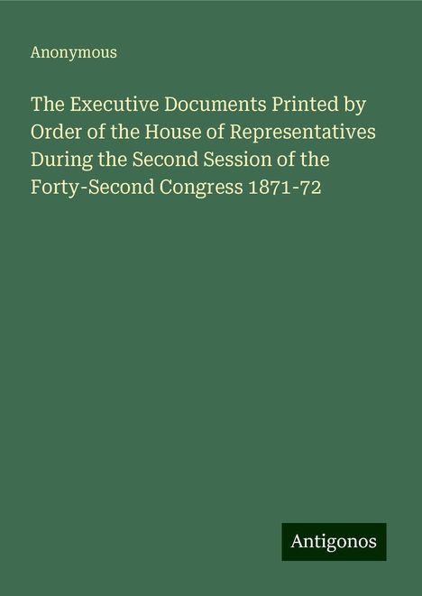 Anonymous: The Executive Documents Printed by Order of the House of Representatives During the Second Session of the Forty-Second Congress 1871-72, Buch