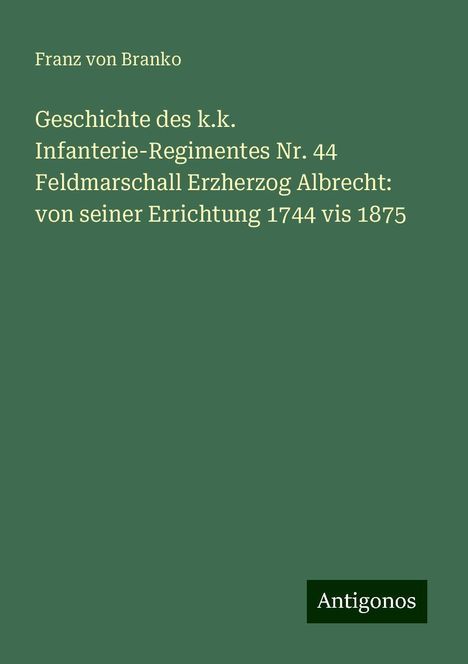 Franz Von Branko: Geschichte des k.k. Infanterie-Regimentes Nr. 44 Feldmarschall Erzherzog Albrecht: von seiner Errichtung 1744 vis 1875, Buch