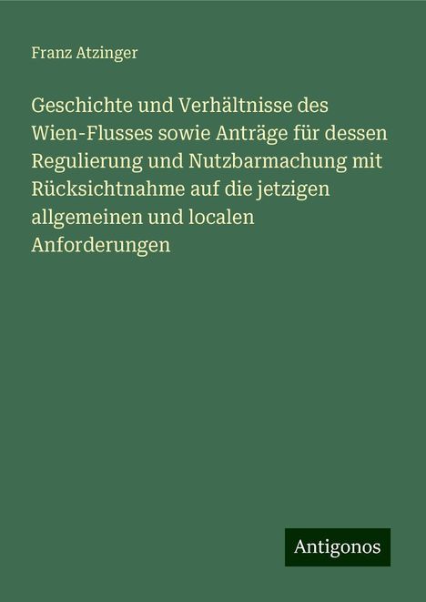 Franz Atzinger: Geschichte und Verhältnisse des Wien-Flusses sowie Anträge für dessen Regulierung und Nutzbarmachung mit Rücksichtnahme auf die jetzigen allgemeinen und localen Anforderungen, Buch