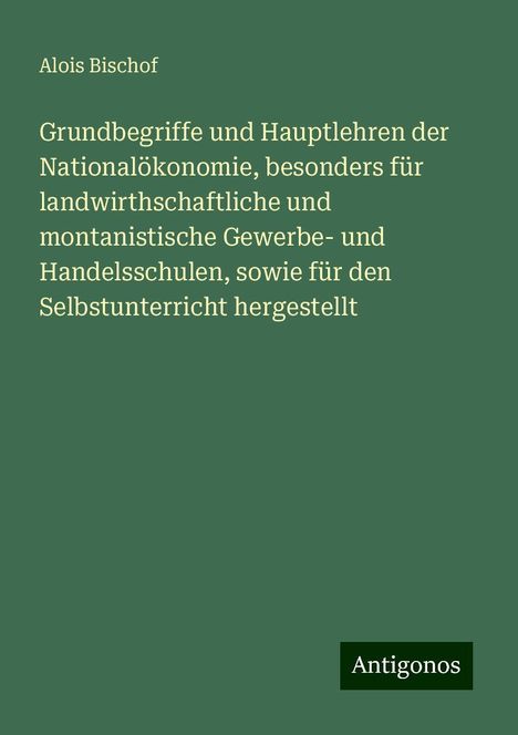 Alois Bischof: Grundbegriffe und Hauptlehren der Nationalökonomie, besonders für landwirthschaftliche und montanistische Gewerbe- und Handelsschulen, sowie für den Selbstunterricht hergestellt, Buch