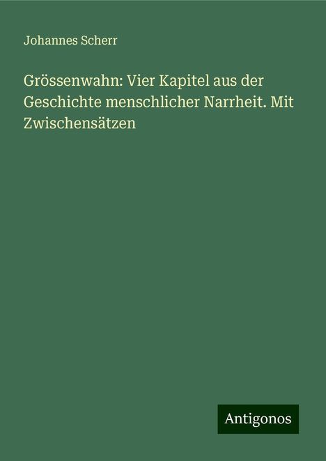 Johannes Scherr: Grössenwahn: Vier Kapitel aus der Geschichte menschlicher Narrheit. Mit Zwischensätzen, Buch