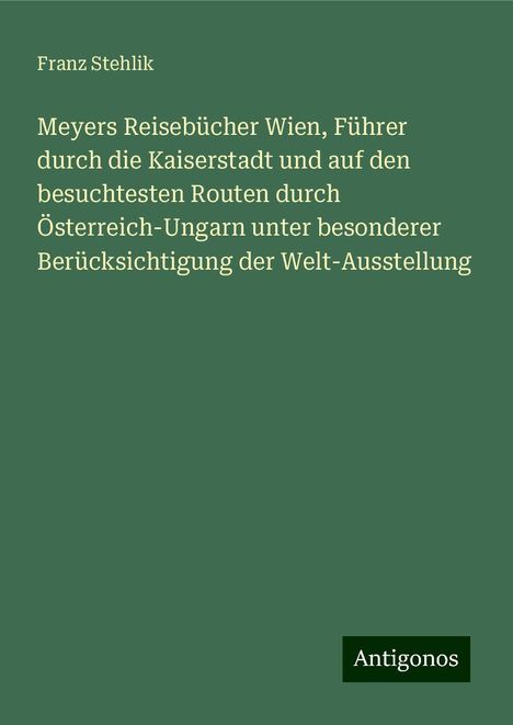 Franz Stehlik: Meyers Reisebücher Wien, Führer durch die Kaiserstadt und auf den besuchtesten Routen durch Österreich-Ungarn unter besonderer Berücksichtigung der Welt-Ausstellung, Buch