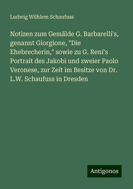 Ludwig Wilhlem Schaufuss: Notizen zum Gemälde G. Barbarelli's, genannt Giorgione, "Die Ehebrecherin," sowie zu G. Reni's Portrait des Jakobi und zweier Paolo Veronese, zur Zeit im Besitze von Dr. L.W. Schaufuss in Dresden, Buch