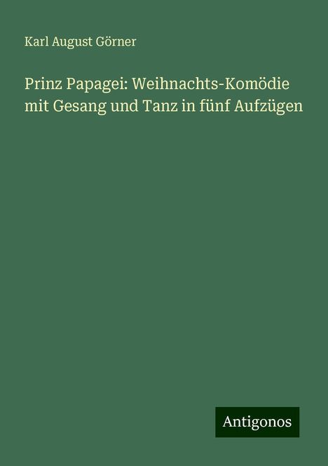 Karl August Görner: Prinz Papagei: Weihnachts-Komödie mit Gesang und Tanz in fünf Aufzügen, Buch