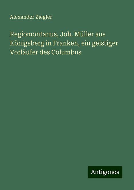 Alexander Ziegler: Regiomontanus, Joh. Müller aus Königsberg in Franken, ein geistiger Vorläufer des Columbus, Buch