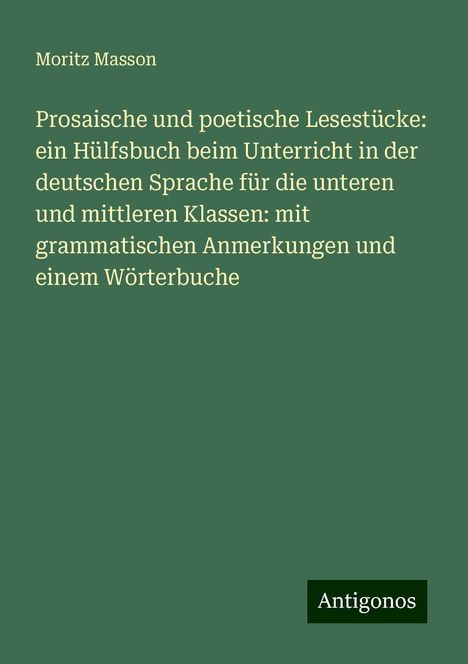 Moritz Masson: Prosaische und poetische Lesestücke: ein Hülfsbuch beim Unterricht in der deutschen Sprache für die unteren und mittleren Klassen: mit grammatischen Anmerkungen und einem Wörterbuche, Buch