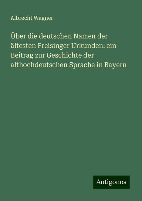 Albrecht Wagner: Über die deutschen Namen der ältesten Freisinger Urkunden: ein Beitrag zur Geschichte der althochdeutschen Sprache in Bayern, Buch